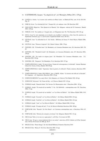 El arte de ser
30/08/2012
__________________________________________________________________
273
59. CASTERMANE, Jacques: “La alegría de ser”, ed. Mensajero, Bilbao 2011, 129 pp.
60. CASTILLA, Amelia: "Los secretos más morbosos de Mano Lenta", en Babelia-El País, núm. 84 de 26.01.08,
Pág. 29
61. CERCAS, Javier: "La velocidad de la luz", Tusquets Ed., col. andanzas num. 568, Barcelona 2005
62. CERVANTES, Miguel de: “Don Quijote de la Mancha”, Ed. Alfaguara –edición del IV Centenario-, Madrid
2004, 1249 pp.
63. CIORAN, E. M.: "Ese maldito yo", Tusquets edts., col. Marginales num. 98, 2ª Ed, Barcelona 1987, 201 pp.
64. COCA, Cesar:“Lo más importante es la relación con el público” (entrevista a Alice Sara Ott, pianista), en
Suplemento Territorios, pp. 1-3, de El Correo Español-El Pueblo Vasco, 08-1011.
65. COCTEAU, Jean: “La dificultad de ser”, Ed. Siruela – Biblioteca de Ensayo 51 (Serie Mayor), Madrid 2006,
259 pp.
66. COCTEAU, Jean: “Thomas el impostor”, Ed. Cabaret Voltaire, 2006, 170 pp.
67. COETZEE, J.M.: “El hombre lento”, Ed. Mondadori, col. Literatura Mondadori núm. 281, Barcelona 2005, 259
pp.
68. COETZEE, J.M.: “Elizabeth Costelo”, Ed. Mondadori, col. Literatura Mondadori, núm. 227, Barcelona 2004,
238 pp.
69. COETZEE, J.M.: “En medio de ninguna parte”, Ed. Mondadori. Col. Literatura Mondadori, núm. 212,
Barcelona 2003, 189 pp.
70. COETZEE, J.M.: “Desgracia”, Ed. Mondadori, 4ª ed., Barcelona 2003, 257 pp.
71. COMTE-SPONVILLE, André: “El mito de Icaro. Tratado de la desesperanza y la felicidad”, Antonio Machado
Libros-Col. Teoría y Crítica, Madrid 2001358 pp.
72. COMTE-SPONVILLE, André: “Impromtus. Entre la pasión y la reflexión”, Paidos contextos, Barcelona 2005,
158 pp.
73. COMTE-SPONVILLE, André; DELUMEAU, Jean y FARGE, Arlette: “La historia más bella de la felicidad”,
Ed. Anagrama - col. Argumentos; Barcelona 2004, 149 pp.
74. CONFUCIO-MENCIO:"Los cuatro libros", Eds Alfaguara, col. Clásicos,2ª Ed, Madrid 1982, 401 pp.
75. CONFUCIO:"Aforismos", Ed. Temas de Hoy - col. Clásicos, Madrid 1997, 103 pp.
76. CONRAD, Joseph: “Situación límite”, Ed. Navona- Col. Reencuentros núm. 3; Barcelona 2008, 182 pp.
77. CONRAD, Joseph: “El corazón de las tinieblas”, 3ª ed., Ed. Debolsillo – contemporánea num. 365, Barcelona
2006, 173 pp.
78. CONRAD, Joseph: “El corazón de las tinieblas”, en “Los libros de Marlow”, Ed. Edhasa, Madrid 2008, 1014
pp.
79. CONRAD, Joseph: “Juventud”, en “Los libros de Marlow”, Ed. Edhasa, Madrid 2008, 1014 pp.
80. CONRAD, Joseph: “Lord Jim”, en “Los libros de Marlow”, Ed. Edhasa, Madrid 2008, 1014 pp.
81. CONRAD, Joseph: “Azar”, en “Los libros de Marlow”, Ed. Edhasa, Madrid 2008, 1014 pp.
82. CONRAD, Joseph: “El espejo del mar”, 2ª ed., Ed. Reino de Redonda, Barcelona 2006, 380 pp.
83. CORTAZAR, Julio: "Rayuela", Ed. Seix Barral - col. Literatura contemporánea num. 4, Barcelona 1984, 633
pp.
84. CORTAZAR, Julio: “Historias de cronopios y de famas”, Ed. Alfaguara, Madrid 1983, 141 pp.
85. CRUZ, Juan:"Sólo se vive una vez, según parece", en El País, 31 de marzo de 2005.
86. CRUZ, Juan: “El que se sienta totalmente feliz es un cretino”, entrevista a ECO, Umberto en El Pais Semanal,
num. 1644 de 30 de marzo de 2008, pp. 40-47
87. DELILLO, Don: “Punto Omega”, Ed. Seix Barrall Biblioteca Fomentor, Barcelona 2010
88. DELILLO, Don: “Body art”, Ed. Circe, Barcelona 2002, 141 pp.
 