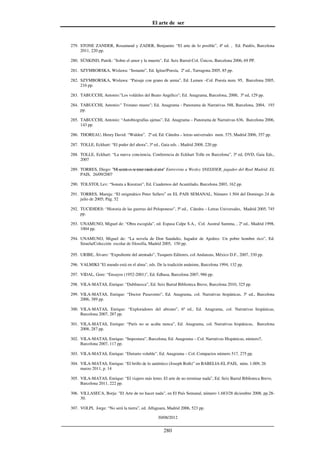 El arte de ser
30/08/2012
__________________________________________________________________
280
279. STONE ZANDER, Rosamund y ZADER, Benjamin: “El arte de lo posible”, 4ª ed. , Ed. Paidós, Barcelona
2011, 220 pp.
280. SÜSKIND, Patrik: "Sobre el amor y la muerte", Ed. Seix Barral-Col. Únicos, Barcelona 2006, 69 PP.
281. SZYMBORSKA, Wislawa: “Instante”, Ed. Igitur/Poesía, 2ª ed., Tarragona 2005, 85 pp.
282. SZYMBORSKA, Wislawa: “Paisaje con grano de arena”, Ed. Lumen –Col. Poesía num. 95, Barcelona 2005,
216 pp.
283. TABUCCHI, Antonio:"Los volátiles del Beato Angélico"; Ed. Anagrama, Barcelona, 2000, 3ª ed, 129 pp.
284. TABUCCHI, Antonio:" Tristano muere"; Ed. Anagrama - Panorama de Narrativas 588, Barcelona, 2004, 193
pp.
285. TABUCCHI, Antonio: “Autobiografías ajenas”, Ed. Anagrama – Panorama de Narrativas 636, Barcelona 2006,
143 pp.
286. THOREAU, Henry David: “Walden”, 2ª ed, Ed. Cátedra – letras universales num. 375, Madrid 2006, 357 pp.
287. TOLLE, Eckhart: “El poder del ahora”, 3ª ed., Gaia eds. , Madrid 2008, 220 pp.
288. TOLLE, Eckhart: “La nueva conciencia. Conferencia de Eckhart Tolle en Barcelona”, 3ª ed, DVD, Gaia Eds.,
2007
289. TORRES, Diego: "Misecretoesnotenermiedoalerror" Entrevista a Wesley SNEIJDER, jugador del Real Madrid. EL
PAIS, 26/09/2007
290. TOLSTOI, Lev: “Sonata a Kreutzer”, Ed. Cuadernos del Acantilado, Barcelona 2003, 162 pp.
291. TORRES, Maruja: “El enigmático Peter Sellers” en EL PAIS SEMANAL, Número 1.504 del Domingo 24 de
julio de 2005; Pág. 52
292. TUCIDIDES: “Historia de las guerras del Peloponeso”, 5ª ed., Cátedra – Letras Universales, Madrid 2005, 745
pp.
293. UNAMUNO, Miguel de: “Obra escogida”, ed. Espasa Calpe S.A., Col. Austral Summa, , 2ª ed., Madrid 1998,
1004 pp.
294. UNAMUNO, Miguel de: “La novela de Don Sandalio, Jugador de Ajedrez. Un pobre hombre rico”, Ed.
Siruela/Colección escolar de filosofía, Madrid 2005, 150 pp.
295. URIBE, Álvaro: “Expediente del atentado”, Tusquets Editores, col Andanzas, México D.F., 2007, 330 pp.
296. VALMIKI:"El mundo está en el alma", eds. De la tradición unánime, Barcelona 1994, 132 pp.
297. VIDAL, Gore: “Ensayos (1952-2001)”, Ed. Edhasa, Barcelona 2007, 986 pp.
298. VILA-MATAS, Enrique: “Dublinesca”, Ed. Seix Barral Biblioteca Breve, Barcelona 2010, 325 pp.
299. VILA-MATAS, Enrique: “Doctor Pasavento”, Ed. Anagrama, col. Narrativas hispánicas, 3ª ed., Barcelona
2006, 389 pp.
300. VILA-MATAS, Enrique: “Exploradores del abismo”, 6ª ed., Ed. Anagrama, col. Narrativas hispánicas,
Barcelona 2007, 287 pp.
301. VILA-MATAS, Enrique: “París no se acaba nunca”, Ed. Anagrama, col. Narrativas hispánicas, Barcelona
2008, 287 pp.
302. VILA-MATAS, Enrique: “Impostura”, Barcelona, Ed. Anagrama – Col. Narrativas Hispánicas, número7,
Barcelona 2007, 117 pp.
303. VILA-MATAS, Enrique: “Dietario voluble”, Ed. Anagrama – Col. Compactos número 517, 275 pp.
304. VILA-MATAS, Enrique: “El brillo de lo auténtico (Joseph Roth)” en BABELIA-EL PAIS, núm. 1.009, 26
marzo 2011, p. 14
305. VILA-MATAS, Enrique: “El viajero más lento. El arte de no terminar nada”, Ed. Seix Barral Biblioteca Breve,
Barcelona 2011, 222 pp.
306. VILLASECA, Borja: "El Arte de no hacer nada", en El País Semanal, número 1.683/28 diciembre 2008, pp.28-
30.
307. VOLPI, Jorge: “No será la tierra”, ed. Alfaguara, Madrid 2006, 523 pp.
 