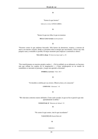El arte de ser
30/08/2012
__________________________________________________________________
29
“Somos lo que leemos”
-leído en la revista LETRAS LIBRES-.
“Somos lo que nos falta, lo que no tenemos
BELLI, Carlos Germán (escritor peruano)
“Nosotros somos lo que andamos buscando. Sólo hemos de detenernos, respirar y conectar de
nuevo con nuestro corazón, donde se encuentra toda la energía que necesitamos. Llevar una vida
psíquica sana y sostenible es posible. El mejor momento para empezar a construirla es ahora”.
VILLASECA, Borja: “El Arte de no hacer nada”, p. 30
“Nos transformamos en nuestros propios sueños (…) En la realidad, en su substancia, no hacemos
más que reflejar los cuadros de la imaginación (…) Estar semidespierto en un mundo de
sonámbulos es aterrador al principio. ¡Luego uno aprende a disimular!
DURRELL, Lawrence: “Clea”, 66-7
“Un hombre se define por sus errores. Observa éstos y lo conocerás”
CONFUCIO: “Aforismos”, 65
“Mi vida tiene contornos menos definidos. Como suele suceder, lo que no fui es quizá lo que más
ajustadamente la define.”
YOURCENAR, M: “Memorias de Adriano”, 25
“No somos lo que somos, sino lo que recordamos”
VALLE INCLÁN, Ramón María del
 