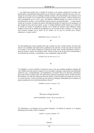 El arte de ser
30/08/2012
__________________________________________________________________
50
“…ese miedo que tenemos hoy a menudo lo tuvimos ya en nuestro camino de la escuela, esos
pensamientos, estrechamente relacionados con el miedo los seguimos teniendo hoy una y otra vez,
aunque de otra forma, pero sin embargo referidos siempre a los pensamientos que teníamos en el
camino de la escuela, y en el camino de la escuela fue siempre para nosotros, como el camino de la
vida, sencillamente un via crucis pero, sin embargo, también siempre un camino de todos los
descubrimientos posibles y de la felicidad suprema, que no se puede describir… y como nuestro
camino de la escuela, el camino de nuestra vida había discurrido a lo largo de un río tumultuoso, al
que siempre tuvimos que tener miedo, ya que, si siempre habíamos tenido miedo en el camino de
la escuela de caernos al tumultuoso Aurach, en el camino de nuestras vidas habíamos tenido
siempre el mayor de los miedos de precipitarnos en ese río junto al que vivíamos y a lo largo del
cual vivíamos siempre con el mayor de los miedos, un río que era invisible pero siempre
tumultuoso y siempre mortal”
BERNHARD, Thomas: “Corrección”, 129
“Se odia aquello que se teme, aquello, pues, que se quiere ser, que se siente un poco. Se odia a uno
mismo. Las cualidades más interesantes y productivas de cada uno, son las que cada uno odia más
en sí mismo y en los demás. Porque en el odio hay de todo: amor, envidia, ignorancia, misterio y
ansia de conocer y poseer. El odio hace sufrir. Vencer al odio es dar un paso en el conocimiento y
en el dominio de sí mismo, es justificarse y, por consiguiente, dejar de sufrir”.
PAVESE, Cesar:”El oficio de vivir”, 127
“La realidad es un lazo corredizo, la muerte lo corre y, tras una sacudida, quedamos colgados del
vacío. Habría sido más juicioso cooperar con lo inevitable y aprender a aprovechar este desdichado
estado de cosas, ¡comprendiendo y acomodándonos a la muerte! Pero no lo hacemos, permitimos
que el ego ensucie su propio nido. En consecuencia tenemos inseguridad, tensión, el fruto nocturno
del insomnio, con toda una cultura que llora por dormir. ¿Cómo arreglar este estado de cosas si no
es a través del arte, a través de dones que nos ofrecen el lenguaje emancipado por la emoción, la
poesía sometida al servicio del discernimiento directo?”
DURRELL, Lawrence “Constance”, 305
“Mi cama es el lugar del terror”
BRYCE ECHENIQUE, Alfredo: “Reo de nocturnidad”, 28
“El sufrimiento es el distintivo de los asuntos humanos –le informó la anciana- y ni siquiera
disminuye por la noche. Todo lo contrario.”
ROTH, P.: “El teatro de Sabbath”, 307
 