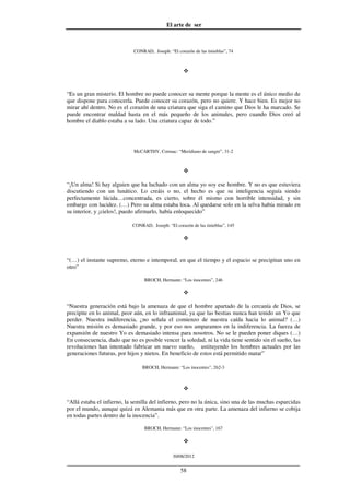 El arte de ser
30/08/2012
__________________________________________________________________
58
CONRAD, Joseph: “El corazón de las tinieblas”, 74
“Es un gran misterio. El hombre no puede conocer su mente porque la mente es el único medio de
que dispone para conocerla. Puede conocer su corazón, pero no quiere. Y hace bien. Es mejor no
mirar ahí dentro. No es el corazón de una criatura que siga el camino que Dios le ha marcado. Se
puede encontrar maldad hasta en el más pequeño de los animales, pero cuando Dios creó al
hombre el diablo estaba a su lado. Una criatura capaz de todo.”
McCARTHY, Cormac: “Meridiano de sangre”, 31-2
“¡Un alma! Si hay alguien que ha luchado con un alma yo soy ese hombre. Y no es que estuviera
discutiendo con un lunático. Lo creáis o no, el hecho es que su inteligencia seguía siendo
perfectamente lúcida…concentrada, es cierto, sobre él mismo con horrible intensidad, y sin
embargo con lucidez. (…) Pero su alma estaba loca. Al quedarse solo en la selva había mirado en
su interior, y ¡cielos!, puedo afirmarlo, había enloquecido”
CONRAD, Joseph: “El corazón de las tinieblas”, 145
“(…) el instante supremo, eterno e intemporal, en que el tiempo y el espacio se precipitan uno en
otro”
BROCH, Hermann: “Los inocentes”, 246
“Nuestra generación está bajo la amenaza de que el hombre apartado de la cercanía de Dios, se
precipite en lo animal, peor aún, en lo infraanimal, ya que las bestias nunca han tenido un Yo que
perder. Nuestra indiferencia, ¿no señala el comienzo de nuestra caída hacia lo animal? (…)
Nuestra misión es demasiado grande, y por eso nos amparamos en la indiferencia. La fuerza de
expansión de nuestro Yo es demasiado intensa para nosotros. No se le pueden poner diques (…)
En consecuencia, dado que no es posible vencer la soledad, ni la vida tiene sentido sin el sueño, las
revoluciones han intentado fabricar un nuevo sueño, ustituyendo los hombres actuales por las
generaciones futuras, por hijos y nietos. En beneficio de estos está permitido matar”
BROCH, Hermann: “Los inocentes”, 262-3
“Allá estaba el infierno, la semilla del infierno, pero no la única, sino una de las muchas esparcidas
por el mundo, aunque quizá en Alemania más que en otra parte. La amenaza del infierno se cobija
en todas partes dentro de la inocencia”.
BROCH, Hermann: “Los inocentes”, 167
 