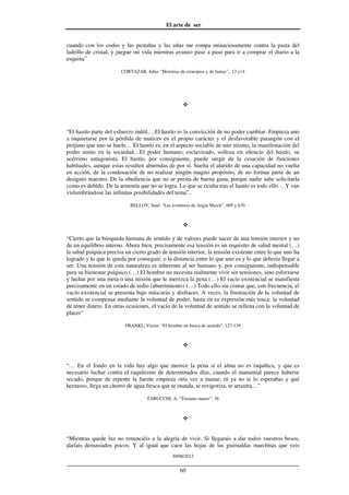 El arte de ser
30/08/2012
__________________________________________________________________
60
cuando con los codos y las pestañas y las uñas me rompa minuciosamente contra la pasta del
ladrillo de cristal, y juegue mi vida mientras avanzo paso a paso para ir a comprar el diario a la
esquina”
CORTAZAR, Julio: “Historias de cronopios y de famas”, 13 y14
“El hastío parte del esfuerzo inútil….El hastío es la convicción de no poder cambiar. Empieza uno
a inquietarse por la pérdida de matices en el propio carácter y el desfavorable parangón con el
prójimo que uno se huele… El hastío es, en el aspecto sociable de uno mismo, la manifestación del
poder insito en la sociedad…El poder humano, esclavizado, solloza en silencio del hastío, su
acérrimo antagonista. El hastío, por consiguiente, puede surgir de la cesación de funciones
habituales, aunque estas resulten aburridas de por sí. Suelta el alarido de una capacidad no vuelta
en acción, de la condenación de no realizar ningún magno propósito, de no formar parte de un
designio maestro. De la obediencia que no se presta de buena gana, porque nadie sabe solicitarla
como es debido. De la armonía que no se logra. Lo que se oculta tras el hastío es todo ello… Y van
vislumbrándose las infinitas posibilidades del tema”..
BELLOV, Saul: “Las aventuras de Augie March”, 669 y 670.
“Cierto que la búsqueda humana de sentido y de valores puede nacer de una tensión interior y no
de un equilibrio interno. Ahora bien, precisamente esa tensión es un requisito de salud mental (…)
la salud psíquica precisa un cierto grado de tensión interior, la tensión existente entre lo que uno ha
logrado y lo que le queda por conseguir, o la distancia entre lo que uno es y lo que debería llegar a
ser. Una tensión de esta naturaleza es inherente al ser humano y, por consiguiente, indispensable
para su bienestar psíquico (…) El hombre no necesita realmente vivir sin tensiones, sino esforzarse
y luchar por una meta o una misión que le merezca la pena (…) El vacío existencial se manifiesta
precisamente en un estado de tedio (aburrimiento) (…) Todo ello sin contar que, con frecuencia, el
vacío existencial se presenta bajo máscaras y disfraces. A veces, la frustración de la voluntad de
sentido se compensa mediante la voluntad de poder, hasta en su expresión más tosca: la voluntad
de tener dinero. En otras ocasiones, el vacío de la voluntad de sentido se rellena con la voluntad de
placer”
FRANKL, Victor: “El hombre en busca de sentido”, 127-139
“… En el fondo en la vida hay algo que merece la pena si el alma no es raquítica, y que es
necesario luchar contra el raquitismo de determinados días, cuando el manantial parece haberse
secado, porque de repente la fuente empieza otra vez a manar, tú ya no te lo esperabas y qué
hermoso, llega un chorro de agua fresca que te inunda, te revigoriza, te arrastra…”
TABUCCHI, A: “Tristano muere”, 38
“Mientras quede luz no renunciéis a la alegría de vivir. Si llegarais a dar todos vuestros besos,
daríais demasiados pocos. Y al igual que caen las hojas de las guirnaldas marchitas que veis
 