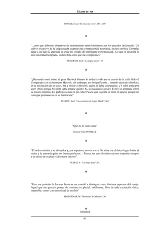 El arte de ser
30/08/2012
__________________________________________________________________
81
PAVESE, Cesar:"El oficio de vivir", 154 y 209
“...creo que deberías abstenerte de atormentarte emocionalmente por los pecados del pasado. Un
cultivo excesivo de la culpa puede acarrear una complacencia neurótica, incluso erótica. Deberías
dejar a un lado la creencia de estar en ‘estado de interesante espiritualidad. Lo que se necesita es
una sinceridad templada, incluso fría, creo que me comprendes”
MURDOCH, Irish: “La negra noche”, 76
“¿Recuerda usted cómo el gran Sherlock Homes lo deducía todo en su cuarto de la calle Baker?
Comparado con su hermano Mycroft, sin embargo, era insignificante... estando atascado Sherlock
en la resolución de un caso, iba a visitar a Mycroft, quien le daba la respuesta. ¿Y sabe usted por
qué? ¡Pues porque Mycroft sabía estarse quieto! Sí, la inacción es poder. El rey se arrellana sobre
su trasero mientras los plebeyos están en pie. Dice Pascal que la gente se mete en apuros porque no
consigue permanecer en su habitación”
BELLOV, Saul: “Las aventuras de Augie March”, 665
"Que no te vean sudar"
General Colin POWEELL
“El orden reinaba a su alrededor y, por supuesto, en su cartera. Su alma era el único lugar donde el
orden y la armonía quizá no fuesen perfectos… Parece ser que el orden exterior responde siempre
a un deseo de ocultar el desorden interior”.
MÁRAI, S.: “La mujer justa”, 63
"Pero ese período de locuras heroicas me enseñó a distinguir entre distintos aspectos del coraje.
Aquel que me gustaría poseer de continuo es glacial, indiferente, libre de toda excitación física,
impasible, como la ecuanimidad de un dios"
YOURCENAR, M: "Memorias de Adriano", 50.
 
