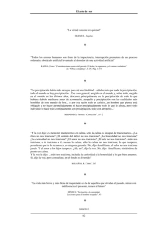 El arte de ser
30/08/2012
__________________________________________________________________
82
"La virtud consiste en quietud"
SILESIUS, Angelus
"Todos los errores humanos son fruto de la impaciencia, interrupción prematura de un proceso
ordenado, obstáculo artificial levantado al derredor de una actividad artificial"
KAFKA, Franz: "Consideraciones acerca del pecado. El dolor, la esperanza y el camino verdadero"
en “Obras completas”, T. IV, Pág. 1.473
“La precipitación había sido siempre para mí una fatalidad... odiaba más que nada la precipitación,
todo el mundo es hoy precipitación... Ese caos general, surgido en el mundo y, sobre todo, surgido
en el mundo en los últimos años, descansa principalmente en la precipitación de todo lo que
hubiera debido meditarse antes de acometerlo, atropello y precipitación son las cualidades más
horribles de este mundo de hoy... y por esa razón todo es caótico...un hombre que piensa está
obligado a no hacer atropelladamente ni hacer precipitadamente todo lo que le afecta, pero todo
individuo lo hace todo continuamente con precipitación, todo con atropello...”
BERNHARD, Thomas: “Corrección”, 151-2
"Y la voz dijo: es menester mantenernos en calma, sólo la calma es incapaz de traicionarnos...¿La
ética no nos traiciona? ¿El sentido del deber no nos traiciona? ¿La honestidad no nos traiciona?
¿La curiosidad no nos traiciona? ¿El amor no nos traiciona? ¿El arte no nos traiciona?...todo nos
traiciona, o te traiciona a tí...menos la calma, sólo la calma no nos traiciona, lo que tampoco,
permíteme que te lo reconozca, es ninguna garantía. No, dijo Amalfitano, el valor no nos traiciona
jamás. Y el amor a los hijos tampoco. ¿Ah, no?, dijo la voz. No, dijo Amalfitano, sintiéndose de
pronto en calma.
Y la voz le dijo: ...todo nos traiciona, incluida la curiosidad y la honestidad y lo que bien amamos.
Sí, dijo la voz, pero consuélate, en el fondo es divertido"
BOLAÑOS, R.:"2666", 267
"La vida más breve y más llena de inquietudes es la de aquellos que olvidan el pasado, miran con
indiferencia el presente, temen al futuro"
SÉNECA: “Invitación a la serenidad,
Lecciones para el hombre ocupado”, 43
 