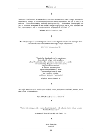 El arte de ser
30/08/2012
__________________________________________________________________
84
“Intercalar las realidades –escribe Baltasar- es la única manera de ser fiel al Tiempo, pues en cada
momento del Tiempo las posibilidades son infinitas en su multiplicidad. La vida es un acto de
elección. La perpetua reserva del juicio y la perpetua elección (…) quizá en el fondo de todo esto
yace el germen y la sustancia de una verdad –usufructo del tiempo- que, si logro asimilarla, me
hará avanzar un poco más en lo que es realmente la búsqueda de mi propio yo”.
DURRREL, Lawrence: “Balthazar”, 228-9
"No debe preocupar el no tener un puesto sino el hacerse digno de uno; no debe preocupar el ser
desconocido, sino el llegar a tener méritos por los que ser conocido".
CONFUCIO: “Los cuatro libros”. 23
"Cuando fue abandonado por los macedonios
demostrándole así que preferían a Pirro,
el rey Demetrio (de noble espíritu) no se comportó -así es sabido-
con talante de rey. Se quitó sus vestiduras de oro,
despojóse de sus sandalias
de púrpura. Ropas vulgares
apresuradamente púsose, y se fue.
Comportándose como un actor
que cuando el telón cae
cambia sus vestiduras y hace mutis".
KAVAFIS: “Poesías completas”, 36
“No huyas del dolor, de las ofensas y del miedo al fracaso, no esperes la serenidad perpetua. Eso ni
es la vida ni es el mundo real”.
MALAMUD, Bernard: “Las vidas de Dubin”, 451
"Cuanto más entregado, más viviente. Cuanto más pasivo más ardiente, cuanto más, al parecer,
abandonado, más activo"
ZAMBRANO, María:"Hacia un saber sobre el alma", p. 14
"Actúa sin acción,
 