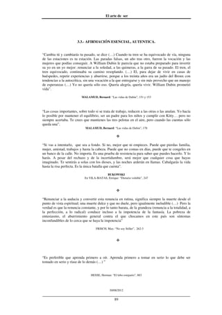 El arte de ser
30/08/2012
__________________________________________________________________
89
3.3.- AFIRMACIÓN ESENCIAL, AUTENTICA.
“Cambia tú y cambiarás tu pasado, se dice (…) Cuando tu tren se ha equivocado de vía, ninguna
de las estaciones es tu estación. Las paradas falsas, un año tras otro, fueron la vocación y las
mujeres que podías conseguir. A William Dubin le parecía que no estaba preparado para invertir
su yo en un yo mejor: renunciar a la soledad, a las quimeras, a la garra de su pasado. El tren, el
tren equivocado, continuaba su camino resoplando. (…) El, para dejar de vivir en casas de
huéspedes, repetir experiencias y aburrirse, porque a los treinta años era un judío del Bronx con
tendencias a la autocrítica, sin una vocación a la que entregarse y sin más provecho que un manojo
de esperanzas (…) Yo no quería sólo eso. Quería alegría, quería vivir. William Dubin prometió
vida”.
MALAMUD, Bernard: “Las vidas de Dubin”, 151 y 153
“Las cosas importantes, sobre todo si se trata de trabajo, reducen a las otras o las anulan. Yo hacía
lo posible por mantener el equilibrio, ser un padre para los niños y cumplir con Kitty… pero no
siempre acertaba. Te crees que mantienes las tres pelotas en el aire, pero cuando las cuentas sólo
queda una”.
MALAMUD, Bernard: “Las vidas de Dubin”, 178
“Si vas a intentarlo, que sea a fondo. Si no, mejor que ni empieces. Puede que pierdas familia,
mujer, amistad, trabajos y hasta la cabeza. Puede que no comas en días, puede que te congeles en
un banco de la calle. No importa. Es una prueba de resistencia para saber que puedes hacerlo. Y lo
harás. A pesar del rechazo y de la incertidumbre, será mejor que cualquier cosa que hayas
imaginado. Te sentirás a solas con los dioses, y las noches arderán en llamas. Cabalgarás la vida
hasta la risa perfecta. Es la única batalla que cuenta”.
BUKOWSKI
En VILA-MATAS, Enrique: “Dietario voluble”, 247
“Renunciar a la audacia y convertir esta renuncia en rutina, significa siempre la muerte desde el
punto de vista espiritual; una muerte dulce y que no duele, pero igualmente ineludible (…) Pero la
verdad es que la renuncia constante, y por lo tanto barata, de la grandeza (renuncia a la totalidad, a
la perfección, a lo radical) conduce incluso a la impotencia de la fantasía. La pobreza de
entusiasmo, el aburrimiento general contra el que chocamos en este país son síntomas
inconfundibles de lo cerca que se haya la impotencia”
FRISCH, Max: “No soy Stiller”, 262-3
“Es preferible que aprenda primero a oír. Aprenda primero a tomar en serio lo que debe ser
tomado en serio y ríase de lo demás (…) ”
HESSE, Herman: “El lobo estepario”, 883
 