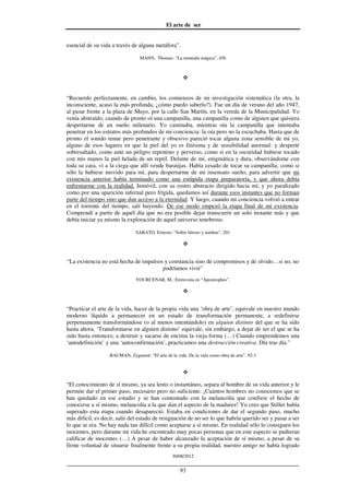 El arte de ser
30/08/2012
__________________________________________________________________
93
esencial de su vida a través de alguna metáfora”.
MANN, Thomas: “La montaña mágica”, 456
“Recuerdo perfectamente, en cambio, los comienzos de mi investigación sistemática (la otra, la
inconsciente, acaso la más profunda, ¿cómo puedo saberlo?). Fue un día de verano del año 1947,
al pasar frente a la plaza de Mayo, por la calle San Martín, en la vereda de la Municipalidad. Yo
venía abstraído, cuando de pronto oí una campanilla, una campanilla como de alguien que quisiera
despertarme de un sueño milenario. Yo caminaba, mientras oía la campanilla que intentaba
penetrar en los estratos más profundos de mi conciencia: la oía pero no la escuchaba. Hasta que de
pronto el sonido tenue pero penetrante y obsesivo pareció tocar alguna zona sensible de mi yo,
alguno de esos lugares en que la piel del yo es finísima y de sensibilidad anormal: y desperté
sobresaltado, como ante un peligro repentino y perverso, como si en la oscuridad hubiese tocado
con mis manos la piel helada de un reptil. Delante de mí, enigmática y dura, observándome con
toda su cara, vi a la ciega que allí vende baratijas. Había cesado de tocar su campanilla; como si
sólo la hubiese movido para mí, para despertarme de mi insensato sueño, para advertir que mi
existencia anterior había terminado como una estúpida etapa preparatoria, y que ahora debía
enfrentarme con la realidad. Inmóvil, con su rostro abstracto dirigido hacia mí, y yo paralizado
como por una aparición infernal pero frígida, quedamos así durante esos instantes que no forman
parte del tiempo sino que dan acceso a la eternidad. Y luego, cuando mi conciencia volvió a entrar
en el torrente del tiempo, salí huyendo. De ese modo empezó la etapa final de mi existencia.
Comprendí a partir de aquél día que no era posible dejar transcurrir un solo instante más y que
debía iniciar ya mismo la exploración de aquel universo tenebroso.
SABATO, Ernesto: “Sobre héroes y tumbas”, 201
“La existencia no está hecha de impulsos y constancia sino de compromisos y de olvido…si no, no
podríamos vivir”
YOURCENAR, M.: Entrevista en “Apostrophes”.
“Practicar el arte de la vida, hacer de la propia vida una ‘obra de arte’, equivale en nuestro mundo
moderno líquido a permanecer en un estado de transformación permanente, a redefinirse
perpetuamente transformándose (o al menos intentándolo) en alguien distinto del que se ha sido
hasta ahora. ‘Transformarse en alguien distinto’ equivale, sin embargo, a dejar de ser el que se ha
sido hasta entonces; a destruir y sacarse de encima la vieja forma (…) Cuando emprendemos una
‘autodefinición’ y una ‘autoconfirmación’, practicamos una destrucción creativa. Día tras día.”
BAUMAN, Zygmunt: “El arte de la vida. De la vida como obra de arte”. 92-3
“El conocimiento de sí mismo, ya sea lento o instantáneo, separa al hombre de su vida anterior y le
permite dar el primer paso, necesario pero no suficiente. ¡Cuántos hombres no conocemos que se
han quedado en ese estadio y se han contentado con la melancolía que confiere el hecho de
conocerse a sí mismo, melancolía a la que dan el aspecto de la madurez! Yo creo que Stiller había
superado esta etapa cuando desapareció. Estaba en condiciones de dar el segundo paso, mucho
más difícil, es decir, salir del estado de resignación de no ser lo que habría querido ser y pasar a ser
lo que se era. No hay nada tan difícil como aceptarse a sí mismo. En realidad sólo lo consiguen los
inocentes, pero durante mi vida he encontrado muy pocas personas que en este aspecto se pudieran
calificar de inocentes (…) A pesar de haber alcanzado la aceptación de sí mismo, a pesar de su
firme voluntad de situarse finalmente frente a su propia realidad, nuestro amigo no había logrado
 