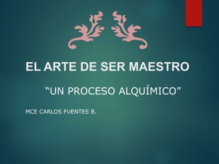 EL ARTE DE SER MAESTRO
“UN PROCESO ALQUÍMICO”
MCE CARLOS FUENTES B.
 