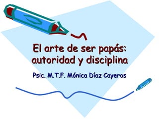 El arte de ser papás:
autoridad y disciplina
Psic. M.T.F. Mónica Díaz Cayeros
 