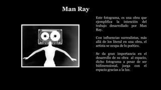 Man Ray
Este fotograma, es una obra que
ejemplifica la intención del
trabajo desarrollado por Man
Ray.
Con influencias surrealistas, más
allá de los literal en una obra, el
artista se ocupa de lo poético.
Se da gran importancia en el
desarrollo de su obra al espacio,
dicho fotograma a pesar de ser
bidimensional, juega con el
espacio gracias a la luz.
 