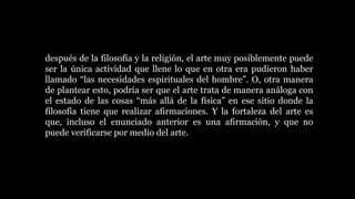 después de la filosofía y la religión, el arte muy posiblemente puede
ser la única actividad que llene lo que en otra era pudieron haber
llamado “las necesidades espirituales del hombre”. O, otra manera
de plantear esto, podría ser que el arte trata de manera análoga con
el estado de las cosas “más allá de la física” en ese sitio donde la
filosofía tiene que realizar afirmaciones. Y la fortaleza del arte es
que, incluso el enunciado anterior es una afirmación, y que no
puede verificarse por medio del arte.
 