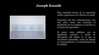 Joseph Kosuth
Obra instalada dentro de la exposición
neither appearance nor illusion en 2008.
Exponente del arte contemporáneo, con
esta obra, busca dar contraste al
significado de las palabras ya inscrito en
la mente del espectador.
Al poner estas palabras con un
significado anterior, a modo de
descripción del objeto en el que se
encuentran plasmadas, causa un choque
en el pensamiento y el entendimiento de
la realidad.
 