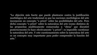 “La objeción más fuerte que puede plantearse contra la justificación
morfológica del arte tradicional es que las nociones morfológicas del arte
incorporan un concepto “a priori” sobre las posibilidades del arte. Pero
dicho concepto “a priori” sobre la naturaleza del arte (como distintos de
las propuestas analíticamente enmarcadas u “obras” que discutiré
posteriormente) lo hace efectivamente “a priori”: es imposible cuestionar
la naturaleza del arte. Y este cuestionamiento sobre la naturaleza del arte
es un concepto muy importante para poder comprender la función del
arte.”
 