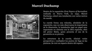 Marcel Duchamp
Dentro de la exposición First Papers of Surrealism
realizada en Nueva York, en 1942, Marcel
Duchamp, colocó una instalación con varios metros
de cuerda.
La cuerda forma una telaraña, alrededor de la
exposición, una vez más observamos la importancia
de la dimensión, la instalación jugó un papel muy
importante en sintonía con la obra expuesta, obra
del pintor Matta, quien presenta el uso de la
geometría en su pintura.
La estructura de la cuerda, eliminó varias
perspectivas y multiplicó los puntos de fuga en las
pinturas. Se creó un espacio dentro del espacio.
 