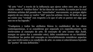 “El arte “vive” a través de la influencia que ejerce sobre otro arte, no por
existir como el “residuo físico” de las ideas de un artista. La razón por la cual
distintos artistas del pasado son “resucitados” nuevamente, es porque algún
aspecto de sus obras se vuelve “útil” para los artistas vivos. El hecho de que
no existe una “verdad” con respecto a lo que el arte es parece ser algo que
aun no se ha logrado.”
“Cualquiera y todos los atributos físicos (o cualidades) de las obras
contemporáneas, si se consideran por separado y/o específicamente, son
irrelevantes al concepto de arte. El concepto de arte (como dijo Judd,
aunque no quiso dar a entender esto), debe considerarse en su totalidad.
Considerar las partes del concepto es invariablemente considerar aspectos
que son irrelevantes a su condición de arte: es como si estuviéramos leyendo
las “partes” de una definición.”
 