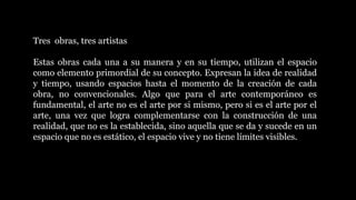 Tres obras, tres artistas
Estas obras cada una a su manera y en su tiempo, utilizan el espacio
como elemento primordial de su concepto. Expresan la idea de realidad
y tiempo, usando espacios hasta el momento de la creación de cada
obra, no convencionales. Algo que para el arte contemporáneo es
fundamental, el arte no es el arte por si mismo, pero si es el arte por el
arte, una vez que logra complementarse con la construcción de una
realidad, que no es la establecida, sino aquella que se da y sucede en un
espacio que no es estático, el espacio vive y no tiene límites visibles.
 