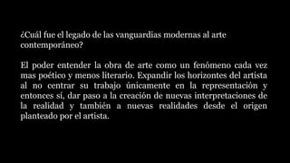 ¿Cuál fue el legado de las vanguardias modernas al arte
contemporáneo?
El poder entender la obra de arte como un fenómeno cada vez
mas poético y menos literario. Expandir los horizontes del artista
al no centrar su trabajo únicamente en la representación y
entonces sí, dar paso a la creación de nuevas interpretaciones de
la realidad y también a nuevas realidades desde el origen
planteado por el artista.
 