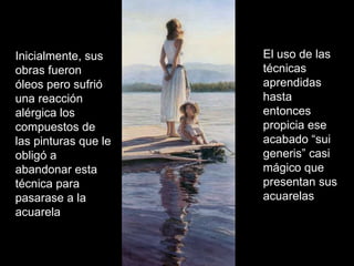 Inicialmente, sus obras fueron óleos pero sufrió una reacción alérgica los compuestos de las pinturas que le obligó a abandonar esta técnica para pasarase a la acuarela El uso de las técnicas aprendidas hasta entonces propicia ese acabado “sui generis” casi mágico que presentan sus acuarelas 