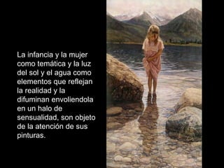La infancia y la mujer como temática y la luz del sol y el agua como elementos que reflejan la realidad y la difuminan envoliendola en un halo de sensualidad, son objeto de la atención de sus pinturas.  