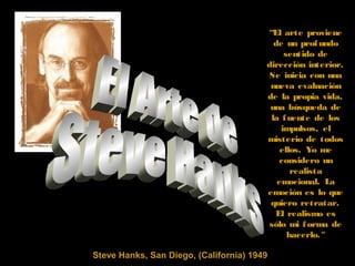 Steve Hanks, San Diego, (California) 1949
“El arte proviene
de un profundo
sentido de
dirección interior.
Se inicia con una
nueva evaluación
de la propia vida,
una búsqueda de
la fuente de los
impulsos, el
misterio de todos
ellos. Yo me
considero un
realista
emocional. La
emoción es lo que
quiero retratar.
El realismo es
sólo mi forma de
hacerlo."
 