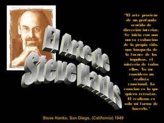 Steve Hanks, San Diego, (California) 1949
“El arte proviene
de un profundo
sentido de
dirección interior.
Se inicia con una
nueva evaluación
de la propia vida,
una búsqueda de
la fuente de los
impulsos, el
misterio de todos
ellos. Yo me
considero un
realista
emocional. La
emoción es lo que
quiero retratar.
El realismo es
sólo mi forma de
hacerlo."
 