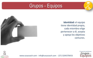 www.casacoach.com - info@casacoach.com - (57) 3204378433 
Grupos - Equipos 
Identidad: el equipo tiene identidad propia, cada miembro elige pertenecer a él, acepta y apoya los objetivos comunes.  