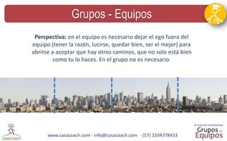 www.casacoach.com - info@casacoach.com - (57) 3204378433 
Grupos - Equipos 
Perspectiva: en el equipo es necesario dejar el ego fuera del equipo (tener la razón, lucirse, quedar bien, ser el mejor) para abrirse a aceptar que hay otros caminos, que no solo está bien como tu lo haces. En el grupo no es necesario.  