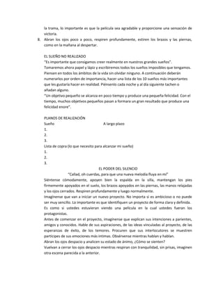 la trama, lo importante es que la película sea agradable y proporcione una sensación de
   victoria.
8. Abran los ojos poco a poco, respiren profundamente, estiren los brazos y las piernas,
   como en la mañana al despertar.

   EL SUEÑO NO REALIZADO
   “Es importante que consigamos creer realmente en nuestros grandes sueños”.
   Tomaremos ahora papel y lápiz y escribiremos todos los sueños imposibles que tengamos.
   Piensen en todos los ámbitos de la vida sin olvidar ninguno. A continuación deberán
   numerarlos por orden de importancia, hacer una lista de los 10 sueños más importantes
   que les gustaría hacer en realidad. Piénsenlo cada noche y al día siguiente tachen o
   añadan alguno.
   “Un objetivo pequeño se alcanza en poco tiempo y produce una pequeña felicidad. Con el
   tiempo, muchos objetivos pequeños pasan a formara un gran resultado que produce una
   felicidad enore”.

   PLANOS DE REALIZACIÓN
   Sueño                                 A largo plazo
   1.
   2.
   3.
   Lista de copra (lo que necesito para alcanzar mi sueño)
   1.
   2.
   3.
                                      EL PODER DEL SILENCIO
                   “Callad, oh cuerdas, para que una nueva melodía fluya en mí”
   Siéntense cómodamente, apoyen bien la espalda en la silla, mantengan los pies
   firmemente apoyados en el suelo, los brazos apoyados en las piernas, las manos relajadas
   y los ojos cerrados. Respiren profundamente y luego normalmente.
   Imagínense que van a iniciar un nuevo proyecto. No importa si es ambicioso o no puede
   ser muy sencillo. Lo importante es que identifiquen un proyecto de forma clara y definida.
   Es como si ustedes estuvieran viendo una película en la cual ustedes fueran los
   protagonistas.
   Antes de comenzar en el proyecto, imagínense que explican sus intenciones a parientes,
   amigos y conocidos. Hable de sus aspiraciones, de las ideas vinculadas al proyecto, de las
   esperanzas de éxito, de los temores. Procuren que sus interlocutores se muestren
   partícipes de sus emociones más intimas. Obsérvense mientras hablan y hablan.
   Abran los ojos despacio y analicen su estado de ánimo, ¿Cómo se sienten?
   Vuelvan a cerrar los ojos despacio mientras respiran con tranquilidad, sin prisas, imaginen
   otra escena parecida a la anterior.
 
