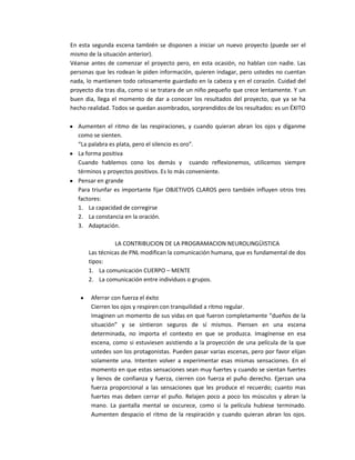 En esta segunda escena también se disponen a iniciar un nuevo proyecto (puede ser el
mismo de la situación anterior).
Véanse antes de comenzar el proyecto pero, en esta ocasión, no hablan con nadie. Las
personas que les rodean le piden información, quieren indagar, pero ustedes no cuentan
nada, lo mantienen todo celosamente guardado en la cabeza y en el corazón. Cuidad del
proyecto dia tras dia, como si se tratara de un niño pequeño que crece lentamente. Y un
buen dia, llega el momento de dar a conocer los resultados del proyecto, que ya se ha
hecho realidad. Todos se quedan asombrados, sorprendidos de los resultados: es un ÉXITO

  Aumenten el ritmo de las respiraciones, y cuando quieran abran los ojos y díganme
  como se sienten.
  “La palabra es plata, pero el silencio es oro”.
  La forma positiva
  Cuando hablemos cono los demás y cuando reflexionemos, utilicemos siempre
  términos y proyectos positivos. Es lo más conveniente.
  Pensar en grande
  Para triunfar es importante fijar OBJETIVOS CLAROS pero también influyen otros tres
  factores:
  1. La capacidad de corregirse
  2. La constancia en la oración.
  3. Adaptación.

                LA CONTRIBUCION DE LA PROGRAMACION NEUROLINGÜISTICA
      Las técnicas de PNL modifican la comunicación humana, que es fundamental de dos
      tipos:
      1. La comunicación CUERPO – MENTE
      2. La comunicación entre individuos o grupos.

       Aferrar con fuerza el éxito
       Cierren los ojos y respiren con tranquilidad a ritmo regular.
       Imaginen un momento de sus vidas en que fueron completamente “dueños de la
       situación” y se sintieron seguros de sí mismos. Piensen en una escena
       determinada, no importa el contexto en que se produzca. Imagínense en esa
       escena, como si estuviesen asistiendo a la proyección de una película de la que
       ustedes son los protagonistas. Pueden pasar varias escenas, pero por favor elijan
       solamente una. Intenten volver a experimentar esas mismas sensaciones. En el
       momento en que estas sensaciones sean muy fuertes y cuando se sientan fuertes
       y llenos de confianza y fuerza, cierren con fuerza el puño derecho. Ejerzan una
       fuerza proporcional a las sensaciones que les produce el recuerdo; cuanto mas
       fuertes mas deben cerrar el puño. Relajen poco a poco los músculos y abran la
       mano. La pantalla mental se oscurece, como si la película hubiese terminado.
       Aumenten despacio el ritmo de la respiración y cuando quieran abran los ojos.
 