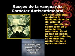 Rasgos de la vanguardia
Carácter Antisentimental

Los vanguardistas
postulan la
deshumanización
del arte, el
antirromanticismo,
sobre todo en el
caso de los
futuristas. En el
poema no puede
haber sentimiento,
se exaltan los
adelantos de la
época moderna.

 