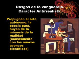 Rasgos de la vanguardia
Carácter Antirrealista
Propugnan el arte
autónomo, la
poesía pura,
huyen de la
mímesis de la
realidad
(consecuente
con los nuevos
avences
científicos)

 