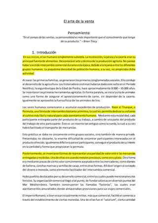 El arte de la venta
Pensamiento
“En el campo delas ventas,su personalidad es más importante que el conocimiento que tenga
de su producto.” – Brian Tracy
1. Introducción
En susinicios,el serhumanosimplementesubsistía.La recolección,lapescaylacacería eransu
principal fuentede alimentos.Desconocíael arte ytécnicade la producciónagrícola.No parece
haberexistidointercambiocomercial duranteestaépoca,debidoalalejaníaentrelosdiferentes
grupos humanos. La poquísima densidad de población humana, a su vez, no propiciaba dicha
actividad.
Al nacer las primerasfamilias,se generaronlosprimerosconglomeradossociales.Ellocondujo
al desarrollode la agricultura.Los historiadoresestimanhaberse dadoeste saltoenel Periodo
Neolítico,lasegundaetapa de la Edad de Piedra, hace aproximadamente 8.000 – 10.000 años.
Se inventaronlasprimerasherramientasagrícolas.Enformaparalela,seinicialacríade animales
como una forma de asegurar el aprovisionamiento de carne, sin depender de la cacería.
Igualmente se aprovechó la fuerza física de los animales de tiro.
Los seres humanos comenzaron a acumular excedentes de producción. Nace el Trueque, o
Permuta,una formade intercambiobastante primitiva,lacual les permitíadedicarsu esfuerzo
al cultivomás fácil y natural para cada asentamientohumano. Mediante estamodalidad,cada
participante entregaba parte del producto de su trabajo, a cambio de una parte del producto
del trabajo de otro participante.Éste es un inventotanantiguo como la rueda,la cual a su vez
habrá facilitado el transporte de mercancías.
Esta práctica se daba no únicamente entre grupos sociales, sino también de manera privada.
Presentaba, no obstante, la enorme dificultad de encontrar participantes interesados en el
productoofrecido.Igualmentedifícileraparael participante,conseguirelproductodesuinterés
en la cantidad y forma que propiciaran la permuta.
Posteriormente,se inventaronformasde representarunaparidadde valorentre lasmercancías
entregadasyrecibidas.Unade ellaserausandometalespreciosos,comooroyplata. Otraforma
era mediante piezasde ciertovalorcomúnmenteaceptadaentre losmercaderes,comodientes
de ballena,conchasmarinasysemillasde cacao,entreotrasformas.Allídael origenal concepto
del dinero o moneda, como elemento facilitador del intercambio comercial.
Hubopueblosdestacadosporsudesarrollocomercial,entreloscualespuedemencionarsealos
fenicios.Suorganizacióncomercial llegó atal punto,de fundarcoloniasen diversospuntosdel
Mar Mediterráneo. También construyeron las llamadas “factorías”, las cuales eran
asentamientos amurallados donde almacenaban provisiones para sus viajes comerciales.
El ImperioRomano,si bieneraprincipalmente militar,másque comercial,facilitóel comercioa
través del establecimiento de ciertas monedas. Una de ellas fue el “salarium”, cierta cantidad
 