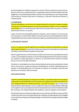 de sal entregadaa los soldadosenpago de sus servicios.Éstosla usabanpara comprar bienes.
Otra de ellasesel As,monedade bronce,la cual posteriormente fuesubstituidaporel Denario
Arggentum,monedade plataequivalente a10 Ases.Del vocabloDenario,nace el hoyconocido
término Dinero. Existieron otras como el Sextercio y el Quinario, fraciones del Denario, y
múltiplos del As.
La Edad Media
Durante laEdadMedia,comienzaunmuyincipientedesarrollocomercialenlospaíseseuropeos.
Inicialmente, los productos agrícolas no eran frecuentemente vendidos, sino se entregaban al
señorfeudal. Éste era el dueñotácitode todos losbienesproducidosensucomarca, a cambio
de protección militar a sus vasallos.
Luego, el crecimiento demográfico propició la migración a centros urbanos. En consecuencia,
comenzóadarse unadivisiónde trabajos.Losmaestrosartesanosydemáspobladoresurbanos,
imposibilitadosparallevaracabounaproducciónagrícola,comprabanporpreciosusalimentos.
La Revolución Industrial
Se da en la segunda mitad del siglo XVIII una expansión económica importantísima a nivel de
todoel globoterráqueo. El inventode lamáquinade vaporfue el catalizadorde laindustriayel
transporte y hasta la producción agrícola mecanizada.
Nacenlosgrandestelares,laslocomotorasylosbarcostransoceánicosimpulsadorpormotores
a vapor.Las cantidadesde productose incrementanvertiginosamente.El transporte se acelera.
Los imperios europeos aprovechan sus colonias, no únicamente como fuentes de materias
primas, sino como mercados extendidos.
Noobstante,laactividadde lasventaseratodavíalaborde comerciantesyproductores.Erapor
tanto, muy escasa la existencia de agentes vendedores por comisión. Habiendo plazas tan
grandes, el principal objetivo de las empresas era fabricar en cantidades suficientes para
abastecer sus mercados, cada vez mayores.
La Era de lasVentas
La primeramitaddel SigloXX,condosguerrasmundiales,unperiodoentreguerrasmarcadopor
el descalabrobursátil de Wall Streety la Gran Depresión,golpeóalasempresasproductorasal
caer vertiginosamente los niveles de consumo, y con ello los precios. Algunos fabricantes,
especialmente estadounidenses,vieronuna tabla de salvación en la Segunda Guerra Mundial,
puesel gobiernode su país abocó virtualmentetodalaproducciónindustrial al abastecimiento
de sus tropas en los campos de batalla. Ello coadyuvó a sostener ocupada su fuerza laboral.
No obstante labonanza industrial ylaboral presente enlaAméricadel Norte,Europa sufriólos
embatesde laguerraencarne propia.Muchasde susfábricas,consideradasblancosestratégicos
porlosejércitosenemigos,fueronbombardeadas,minandoasílasprincipalesfuentesde trabajo
e ingresos.
 