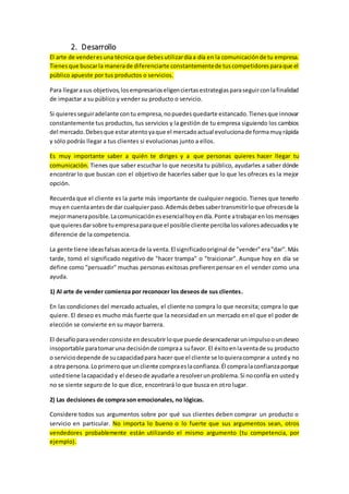 2. Desarrollo
El arte de venderesuna técnica que debesutilizardíaa día en la comunicaciónde tu empresa.
Tienesque buscarla manerade diferenciarte constantementede tuscompetidoresparaque el
público apueste por tus productos o servicios.
Para llegarasus objetivos,losempresarioseligenciertasestrategiasparaseguirconlafinalidad
de impactar a su público y vender su producto o servicio.
Si quieresseguiradelante contu empresa,nopuedesquedarte estancado.Tienesque innovar
constantemente tus productos, tus servicios y la gestión de tu empresa siguiendo los cambios
del mercado.Debesque estaratentoyaque el mercadoactual evolucionade formamuyrápida
y sólo podrás llegar a tus clientes si evolucionas junto a ellos.
Es muy importante saber a quién te diriges y a que personas quieres hacer llegar tu
comunicación. Tienes que saber escuchar lo que necesita tu público, ayudarles a saber dónde
encontrar lo que buscan con el objetivo de hacerles saber que lo que les ofreces es la mejor
opción.
Recuerda que el cliente es la parte más importante de cualquier negocio. Tienes que tenerlo
muyen cuentaantesde dar cualquierpaso.Ademásdebessabertransmitirloque ofrecesde la
mejormaneraposible.Lacomunicaciónesesencialhoyendía.Ponte atrabajarenlosmensajes
que quieresdarsobre tuempresaparaque el posible cliente percibalosvaloresadecuadosyte
diferencie de la competencia.
La gente tiene ideasfalsasacercade la venta.El significadooriginal de "vender"era"dar".Más
tarde, tomó el significado negativo de "hacer trampa" o "traicionar". Aunque hoy en día se
define como "persuadir" muchas personas exitosas prefierenpensar en el vender como una
ayuda.
1) Al arte de vender comienza por reconocer los deseos de sus clientes.
En las condiciones del mercado actuales, el cliente no compra lo que necesita; compra lo que
quiere. El deseo es mucho más fuerte que la necesidad en un mercado en el que el poder de
elección se convierte en su mayor barrera.
El desafíoparavenderconsiste endescubrirloque puede desencadenarunimpulsooundeseo
insoportable paratomaruna decisiónde compraa sufavor. El éxitoenlaventade su producto
o serviciodepende de sucapacidadpara hacer que el cliente se loquieracomprar a ustedy no
a otra persona.Loprimeroque uncliente compraeslaconfianza.Él compralaconfianzaporque
ustedtiene lacapacidady el deseode ayudarle a resolverunproblema.Si noconfía en ustedy
no se siente seguro de lo que dice, encontrará lo que busca en otro lugar.
2) Las decisiones de compra son emocionales, no lógicas.
Considere todos sus argumentos sobre por qué sus clientes deben comprar un producto o
servicio en particular. No importa lo bueno o lo fuerte que sus argumentos sean, otros
vendedores probablemente están utilizando el mismo argumento (tu competencia, por
ejemplo).
 