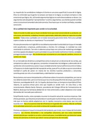 La mayoría de los vendedores trabajan al cliente en una zona superficial; la zona de la lógica.
Ellos no entienden que la gente no compra con base en la lógica. La compra siempre es más
emocional que lógica.Así, utilizandoargumentoslógicosnosuele desencadenarundeseo.Los
argumentossólodespiertan"pensamientos"ocontra-argumentos.Losclientesquierensentirse
comosi estuvierantomandoladecisióncorrecta.Parahacerque se sientanconfiados,necesitan
convicción.
3) La cualidad más importante para vender es la curiosidad.
Todo el mundo ha oído que un buenvendedortiene que estarconvencidode su producto,ser
entusiasta,persistente,cuidadoso,honesto,apasionado,dedicadoydebesercapazde escuchar
también. Todas estas cualidades son sin duda necesarias para tener éxito. Pero una cualidad
supera a todas las demás en importancia “la curiosidad”.
Al estarplenamente enel sigloXXInonosdeberíasorprenderlavelocidadconlaque el mercado
está sacudiendo a empresas, profesionales y clientes. Sin embargo, la realidad nos está
mostrando lo contrario. Tan solo si sabemos actuar bajo una cultura de marketing estratégico
seremoscapacesde adaptarnuestraactividadaloquedemandarealmenteel cliente,verdadero
protagonistade este siglo. No olvidemosque noestamosen una etapade cambios,sinoen un
cambio de etapa.
En un mercado tan dinámico y competitivo como el actual con un descenso de las ventas, una
competencia cada vez más agresiva, constantes innovaciones tecnológicas y aderezado con el
cambiode cicloeconómicoysocial,loque verdaderamente marcaladiferenciaentre el éxitoy
el fracasoessinduda lagestióndel equipode ventas,puesal finyal cabo esquienconvierteen
realidad el sueño de poner en manos de los clientes nuestros productos y soluciones,
contribuyendo con ello a la rentabilidad y viabilidad de la empresa.
Necesitamosunanuevainterpretaciónyreflexionarsobre el escenariocompetitivo,poresono
nos deberíasorprender,perosíal menosque nossirva de pequeñotirónde orejas,que AlanD.
Solomon,exembajadorde EE. UU. En España,declarara hace un tiempoenel periódicoEl País:
«Bueno, no quisiera criticar pero creo que España se vende mal». En esta línea y más
recientemente Alberto García Romero, presidente del Colegio Oficial de Farmacéuticos de
Madrid, decía que las farmacias debían de ser más comerciales y saber adaptarse a las nuevas
demandas del mercado para sobrevivir.
Simplificando mucho, estos ejemplos resumen la situación actual de nuestras empresas. Este
efectopendular,que llevamosarrastrandoennuestropaísmuchotiempo,nosconfirmaunavez
más que no hemos sabido adaptarnos con la rapidez necesaria a esta época que nos está
tocando vivir. Hay una ausencia total de eficiencia en la gestión del cambio, falta de confianza
en la actividad comercial y una visión errónea de la palabra vender.
Vivimosunaépocaenlaque lainnovacióndel producto,porsísola,noes labase del éxitode la
empresa. Los clientes demandan a las compañías soluciones, por eso estoy totalmente
convencidode que «venderesunarte» ydominarlopasa,invariablemente,pordetectarnuevas
formas de acercarse al cliente que abran nuevas perspectivas de mercado.
 