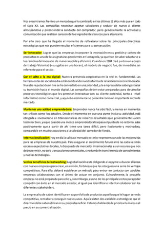 Nosencontramosfrenteaunmercadoque hacambiadoenlosúltimos12añosmásque entodo
el siglo XX. Las compañías necesitan aportar soluciones y seducir de nuevo al cliente
anticipándose y prediciendo la conducta del comprador, pero generalmente la actividad y
comunicación que realizan carecen de los ingredientes básicos para alcanzarlo.
Por ello creo que ha llegado el momento de reflexionar sobre las principales directrices
estratégicas que nos pueden resultar eficientes para su consecución:
Ser innovador: Lograr que las empresas incorporen la innovación en su gestión y cartera de
productosesuna de lasasignaturaspendientesenlamayoría,ya que han de saberadaptarse a
loscambiosdel mercado de manerarápiday eficiente.Cuandoen 1984 creé juntoa un equipo
de trabajo Visionlab («sus gafas en una hora»), el modelo de negocio fue, de inmediato, un
referente para el sector.
Dar el salto a la era digital: Nuestra presencia corporativa en la red es fundamental. Las
herramientasde social mediaestáncambiandonuestraformade relacionarnosconel mercado.
Nuestrareputaciónonline se haconvertidoenunaprioridad,ylaempresadebesabergestionar
su transición hacia el mundo digital. Las compañías deben estar preparadas para desarrollar
procesos tecnológicos que les permitan interactuar con su cliente potencial, tanto a nivel
informativo como comercial,y aquí el e-commerce se presenta como un importante nicho de
mercado.
Mantener una actitud emprendedora: Emprender nunca ha sido fácil, y menos en momentos
tan críticos como los actuales. Desde el momento en que una pyme inicia su actividad, está
obligada a involucrarse en titánicas tareas de inciertos resultados que generalmente suelen
terminarbien,yaque cuandouna mente emprendedoratraspasael puntode no retorno,sabe
positivamente que a partir de ahí tiene una tarea difícil, pero ilusionante y motivadora,
comparable en muchas ocasiones a la soledad del corredor de fondo.
Internacionalización:Hoyendíalasalidaal mercadoexteriorrepresentaunade lasmejoresvías
para las empresas de nuestro país. Para asegurar el crecimiento futuro ante las cada vez más
escasas expectativas locales, la búsqueda de mercados internacionales es un recurso que nos
debe permitir,nosolotransaccionescomerciales,sinotambiéntransferenciade conocimientos
y nuevas tecnologías.
Verlos beneficiosdel networking: Laglobalizaciónestáobligandoalaspymesabuscaralianzas
con nuevas empresaspara crear, en común, fortalezas que les otorguen una serie de ventajas
competitivas. Para ello, deberá establecer un método para entrar en contacto con posibles
empresas colaboradoras con el ánimo de actuar en conjunto. Culturalmente, la pequeña
empresanoestá preparadapara elloy,sinembargo,esuno de losprincipalesretosparapoder
competir con éxito en el mercado exterior, al igual que identificar e intentar colaborar con los
diferentes stakeholders.
La empresaha de saber identificarensu portfoliode productosaquellosque le hagan ser más
competitiva, rentable y conseguir nuevos usos. Aquí existen dos variables estratégicas que el
directivodebe saberutilizarensupropiobeneficio.Estamoshablandode priorizarlamarcaoel
precio en su comercialización.
 