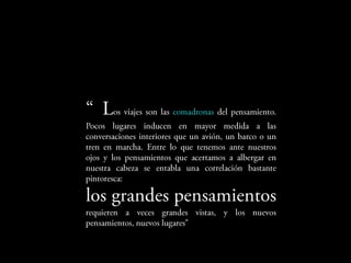 Los     viajes   son   las   comadronas   del
pensamiento. Pocos lugares inducen en mayor
medida a las conversaciones interiores que un
avión, un barco o un tren en marcha. Entre lo que
tenemos ante nuestros ojos y los pensamientos
que acertamos a albergar en nuestra cabeza se
entabla una correlación bastante pintoresca:

los          grandes
pensamientos requieren a veces
grandes vistas, y los nuevos pensamientos, nuevos
lugares”
 