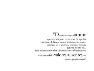 “De ser cierto que el amor
        supone la búsqueda en los otros de aquellas
 cualidades de las que nosotros mismos carecemos,
         entonces, en el amor que sentimos por una
                              persona de otro país,
bien podemos sucumbir a la ambición de aferramos

               con más intensidad a   valores
     ausentes en nuestra propia cultura”
 