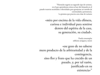 “Nietzsche sugería un segundo tipo de turismo,
              en el que aprendemos cómo se han ido forjando en el
pasado nuestras sociedades e identidades para granjearse un sentido
                                      de continuidad y pertenencia.
                       La persona que practica esta clase de turismo


            «mira por encima de la vida efímera,
               curiosa e individual para sentirse
                   dentro del espíritu de la casa,
                     su generación, su ciudad».
                                                   Puede contemplar
                                           edificios antiguos y sentir

                     «ese gozo de no saberse
    mero producto de la arbitrariedad y de la
                                 contingencia,
       sino flor y fruto que ha crecido de un
                      pasado, y, por tal razón,
                             justificado en su
                                  existencia»”
 
