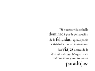 Si nuestra vida se halla
           dominada por la
            persecución de la
  felicidad, quizás pocas
   actividades revelan tanto
como los   viajes acerca de
         la dinámica de esta
búsqueda, en todo su ardor y
               con todas sus
           paradojas"
 