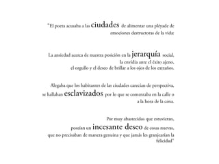 “El poeta acusaba a las ciudades de alimentar una pléyade de
                                    emociones destructoras de la vida:



  La ansiedad acerca de nuestra posición en la   jerarquía         social,
                                          la envidia ante el éxito ajeno,
             el orgullo y el deseo de brillar a los ojos de los extraños.


  Alegaba que los habitantes de las ciudades carecían de perspectiva,
se hallaban   esclavizados por lo que se comentaba en la calle
                                                                        o
                                                     a la hora de la cena.


                                  Por muy abastecidos que estuvieran,
           poseían un    incesante deseo         de cosas nuevas,
 que no precisaban de manera genuina y que jamás les granjearían la
                                                        felicidad”
 