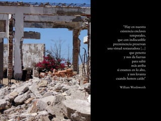 “Hay en nuestra
      existencia enclaves
             temporales,
    que con indiscutible
preeminencia preservan
una virtud restauradora
                      [...]
             que penetra
         y nos da fuerzas
               para subir
               más arriba
   si estamos en lo alto,
            y nos levanta
  cuando hemos caído”

      William Wordsworth
 