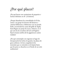 ¿Por qué placer?
¿Por qué buscar este sentimiento de
pequeñez e incluso deleitarse en él? [el
desierto]

¿Porqué abandonar las comodidades de Ei-
lat, unirse a un grupo de devotos del
desierto y caminar kilómetros y kilómetros
con un pesado fardo, recorriendo las costas
del golfo de Aqaba hasta llegara un paraje
de rocas y silencio, en el que uno ha de
escudarse del sol cual fugitivo bajo la rácana
sombra de los gigantescos cantos rodados?

¿Por qué contemplar con regocijo en lugar
de desesperación los lechos de granito, las
placas de grava ardiente y la lava congelada
de las
montañas que se extienden en la lejanía
hasta que los picos se disuelven en el borde
de un cielo azul intenso?
 