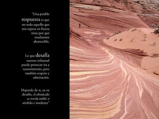 “Una posible
  respuesta es
que no todo aquello
  que nos supera en
fuerza tiene por qué
          resultarnos
         aborrecible.



  Lo que desafía
   nuestra voluntad
 puede provocar ira
    y resentimiento,
       pero también
           respeto y
         admiración.


  Depende de si, en
       su desafío, el
 obstáculo se revela
  noble o sórdido e
          insolente”
 