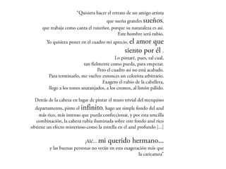 “Quisiera hacer el retrato de un amigo artista
                              que sueña grandes sueños,
 que trabaja como canta el ruiseñor, porque su naturaleza es
                                                         así.
                                     Este hombre será rubio.
 Yo quisiera poner en el cuadro mi aprecio, el amor que
                                           siento por él .
                                      Lo pintaré, pues, tal cual,
                    tan fielmente como pueda, para empezar.
                            Pero el cuadro así no está acabado.
  Para terminarlo, me vuelvo entonces un colorista arbitrario.
                               Exagero el rubio de la cabellera,
  llego a los tonos anaranjados, a los cromos, al limón pálido.

      Detrás de la cabeza en lugar de pintar el muro trivial del
mezquino departamento, pinto el infinito, hago un simple
fondo del azul más rico, más intenso que pueda confeccionar,
    y por esta sencilla combinación, la cabeza rubia iluminada
sobre este fondo azul rico obtiene un efecto misterioso como
                            la estrella en el azul profundo [...]

                    ¡Ah!... mi querido hermano...
y las buenas personas no verán en esta exageración más que
                                              la caricatura”
 