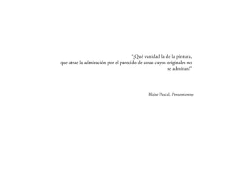 “¡Qué vanidad la de la pintura,
que atrae la admiración por el parecido de cosas cuyos
                            originales no se admiran!”
 