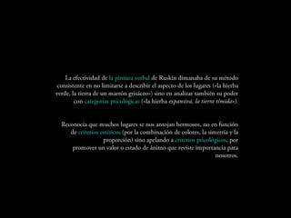 La efectividad de la pintura verbal de Ruskin dimanaba de su
   método consistente en no limitarse a describir el aspecto de los
lugares («la hierba verde, la tierra de un marrón grisáceo») sino en
  analizar también su poder con categorías psicológicas («la hierba
                                         expansiva, la tierra tímida»).


   Reconocía que muchos lugares se nos antojan hermosos, no en
   función de criterios estéticos (por la combinación de colores, la
simetría y la proporción) sino apelando a criterios psicológicos, por
promover un valor o estado de ánimo que reviste importancia para
                                                           nosotros.
 