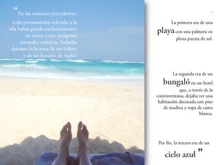 En las semanas
precedentes, todo pensamiento              La primera era de una
   referido a la isla había girado
 exclusivamente en torno a tres       playa con una palmera
             imágenes mentales           en plena puesta de sol.
   estáticas, forjadas durante la
    lectura de un folleto y de un
                horario de vuelos


                                           La segunda era de un
                                      bungaló en un hotel
                                              que, a través de la
                                      contraventana, dejaba ver
                                        una habitación decorada
                                      con piso de madera y ropa
                                                de cama blanca.




                                     Por fin, la tercera era de un

                                        cielo azul ”
 