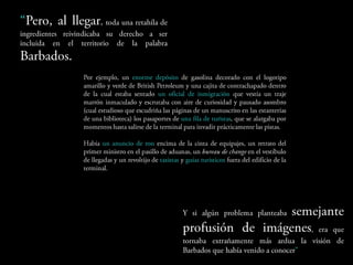 Pero, al llegar, toda una retahíla
de ingredientes reivindicaba su derecho a
ser incluida en el territorio de la palabra
Barbados.
                  Por ejemplo, un enorme depósito de gasolina decorado con el
                  logotipo amarillo y verde de British Petroleum y una cajita de
                  contrachapado dentro de la cual estaba sentado un oficial de
                  inmigración que vestía un traje marrón inmaculado y escrutaba con
                  aire de curiosidad y pausado asombro (cual estudioso que escudriña
                  las páginas de un manuscrito en las estanterías de una biblioteca) los
                  pasaportes de una fila de turistas, que se alargaba por momentos
                  hasta salirse de la terminal para invadir prácticamente las pistas.

                  Había un anuncio de ron encima de la cinta de equipajes, un retrato
                  del primer ministro en el pasillo de aduanas, un bureau de change en el
                  vestíbulo de llegadas y un revoltijo de taxistas y guías turísticos fuera
                  del edificio de la terminal.


                                                    Y       si      algún        problema     planteaba
                                                    semejante                  profusión           de
                                                    imágenes,             era    que     tornaba
                                                    extrañamente más ardua la visión de Barbados
                                                    que había venido a conocer”
 