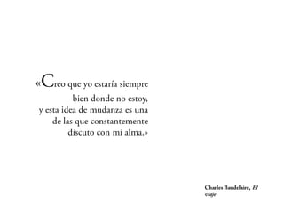 «Creo que yo estaría
siempre bien donde no estoy,
   y esta idea de mudanza es
                una de las que
 constantemente discuto con
                    mi alma.»



                                 Charles Baudelaire,
                                 El viaje
 